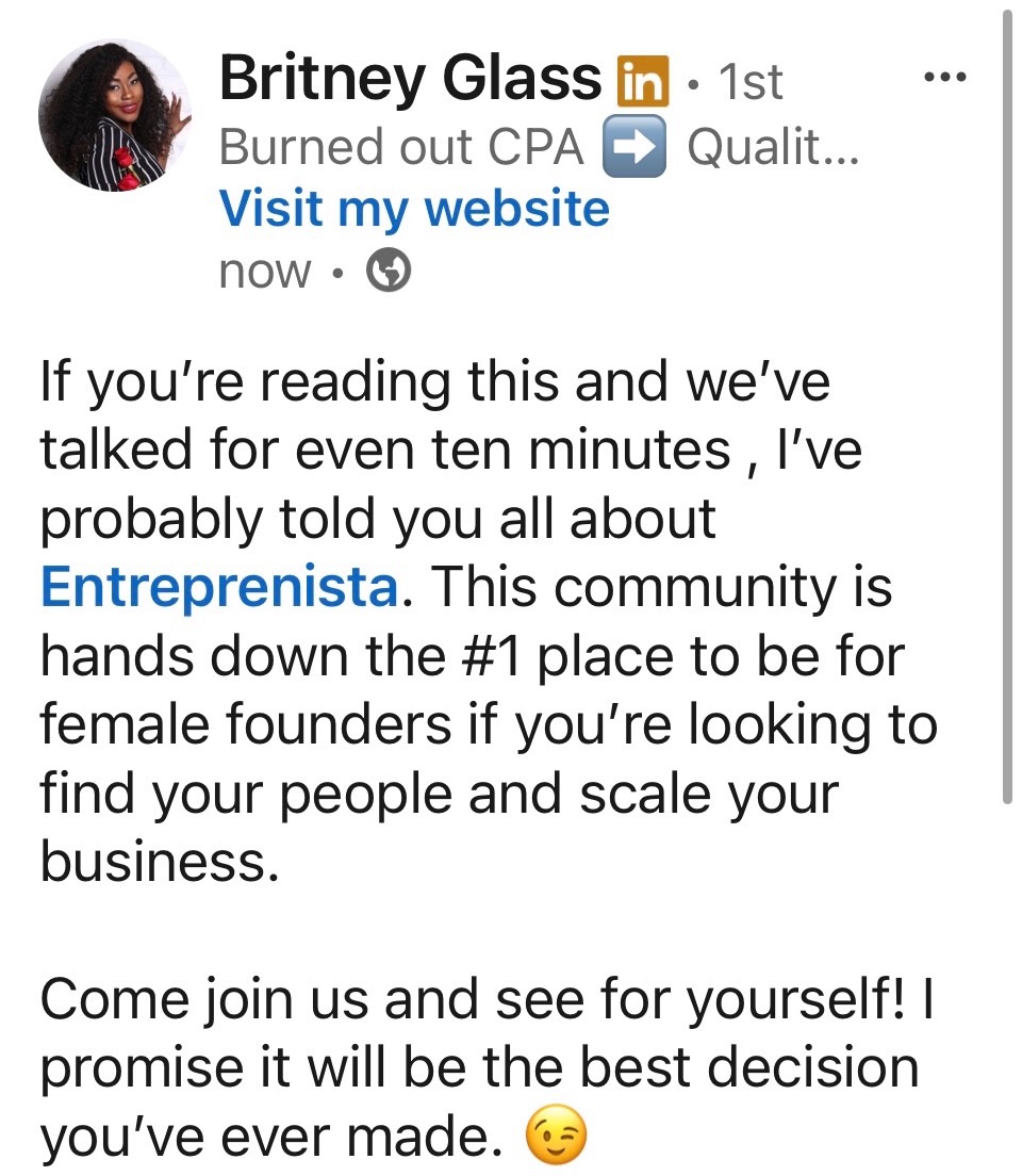 LinkedIn post from Britney Glass: If you're reading this and we've talked for even ten minutes, I've probably told you all about Entreprenista. This community is hands down the #1 place to be for female founders if you're looking to find your people and scale your business. Come join us and see for yourself! I promise it will be the best decision you've ever made.